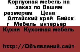 Корпусная мебель на заказ по Вашим размерам. › Цена ­ 30 000 - Алтайский край, Бийск г. Мебель, интерьер » Кухни. Кухонная мебель   